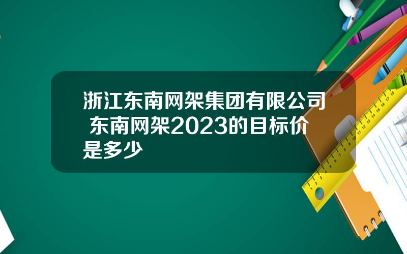 浙江东南网架集团有限公司 东南网架2023的目标价是多少